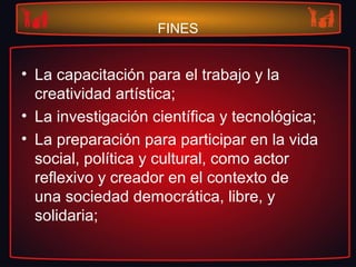 FINES
• La capacitación para el trabajo y la
creatividad artística;
• La investigación científica y tecnológica;
• La preparación para participar en la vida
social, política y cultural, como actor
reflexivo y creador en el contexto de
una sociedad democrática, libre, y
solidaria;
 