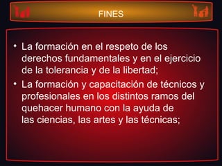 FINES
• La formación en el respeto de los
derechos fundamentales y en el ejercicio
de la tolerancia y de la libertad;
• La formación y capacitación de técnicos y
profesionales en los distintos ramos del
quehacer humano con la ayuda de
las ciencias, las artes y las técnicas;
 