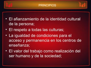 PRINCIPIOS
• El afianzamiento de la identidad cultural
de la persona;
• El respeto a todas las culturas;
• La igualdad de condiciones para el
acceso y permanencia en los centros de
enseñanza;
• El valor del trabajo como realización del
ser humano y de la sociedad;
 