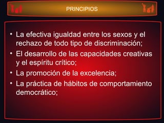 PRINCIPIOS
• La efectiva igualdad entre los sexos y el
rechazo de todo tipo de discriminación;
• El desarrollo de las capacidades creativas
y el espíritu crítico;
• La promoción de la excelencia;
• La práctica de hábitos de comportamiento
democrático;
 