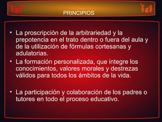 PRINCIPIOS
• La proscripción de la arbitrariedad y la
prepotencia en el trato dentro o fuera del aula y
de la utilización de fórmulas cortesanas y
adulatorias.
• La formación personalizada, que integre los
conocimientos, valores morales y destrezas
válidos para todos los ámbitos de la vida.
• La participación y colaboración de los padres o
tutores en todo el proceso educativo.
 