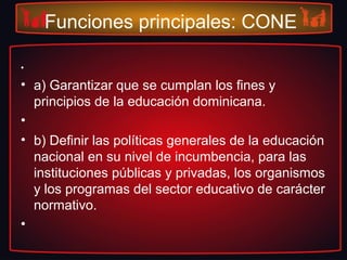 Funciones principales: CONE
•
• a) Garantizar que se cumplan los fines y
principios de la educación dominicana.
•
• b) Definir las políticas generales de la educación
nacional en su nivel de incumbencia, para las
instituciones públicas y privadas, los organismos
y los programas del sector educativo de carácter
normativo.
•
 