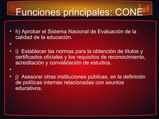 Funciones principales: CONE
• h) Aprobar el Sistema Nacional de Evaluación de la
calidad de la educación.
•
• i) Establecer las normas para la obtención de títulos y
certificados oficiales y los requisitos de reconocimiento,
acreditación y convalidación de estudios.
•
• j) Asesorar otras instituciones públicas, en la definición
de políticas internas relacionadas con asuntos
educativos.
 