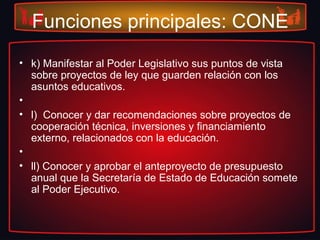 Funciones principales: CONE
• k) Manifestar al Poder Legislativo sus puntos de vista
sobre proyectos de ley que guarden relación con los
asuntos educativos.
•
• l) Conocer y dar recomendaciones sobre proyectos de
cooperación técnica, inversiones y financiamiento
externo, relacionados con la educación.
•
• ll) Conocer y aprobar el anteproyecto de presupuesto
anual que la Secretaría de Estado de Educación somete
al Poder Ejecutivo.
 