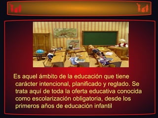 Es aquel ámbito de la educación que tiene
carácter intencional, planificado y reglado. Se
trata aquí de toda la oferta educativa conocida
como escolarización obligatoria, desde los
primeros años de educación infantil
 