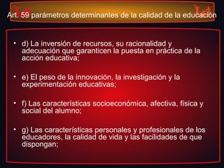 Art. 59 parámetros determinantes de la calidad de la educación
• d) La inversión de recursos, su racionalidad y
adecuación que garanticen la puesta en práctica de la
acción educativa;
• e) El peso de la innovación, la investigación y la
experimentación educativas;
• f) Las características socioeconómica, afectiva, física y
social del alumno;
• g) Las características personales y profesionales de los
educadores, la calidad de vida y las facilidades de que
dispongan;
 