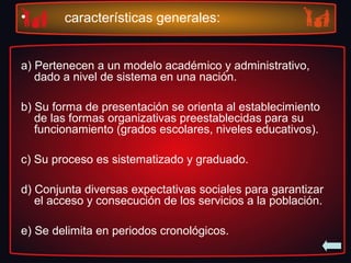 • características generales:
a) Pertenecen a un modelo académico y administrativo,
dado a nivel de sistema en una nación.
b) Su forma de presentación se orienta al establecimiento
de las formas organizativas preestablecidas para su
funcionamiento (grados escolares, niveles educativos).
c) Su proceso es sistematizado y graduado.
d) Conjunta diversas expectativas sociales para garantizar
el acceso y consecución de los servicios a la población.
e) Se delimita en periodos cronológicos.
 