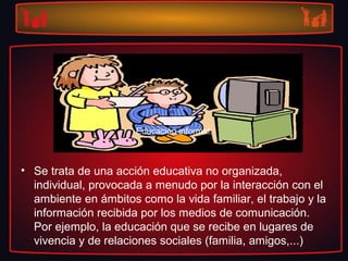 • Se trata de una acción educativa no organizada,
individual, provocada a menudo por la interacción con el
ambiente en ámbitos como la vida familiar, el trabajo y la
información recibida por los medios de comunicación.
Por ejemplo, la educación que se recibe en lugares de
vivencia y de relaciones sociales (familia, amigos,...)
Educación informal:Educación informal:
 