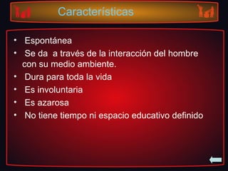 Características
• Espontánea
• Se da a través de la interacción del hombre
con su medio ambiente.
• Dura para toda la vida
• Es involuntaria
• Es azarosa
• No tiene tiempo ni espacio educativo definido
 