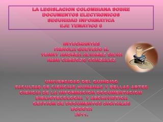 LA LEGISLACION COLOMBIANA SOBRE  DOCUMENTOS ELECTRONICOS SEGURIDAD INFORMATICA EJE TEMATICO 6 INTEGRANTES FABIOLA QUEVEDO R. YENNY ANDREA ALVAREZ SILVA NANI CARDOZO GONZALEZ UNIVERSIDAD DEL QUINDI0O FACULTAD DE CIENCIAS HUMANAS Y BELLAS ARTES CIENCIA DE LA INFORMACION DOCUMENTACION  BIBLIOTECOLOGIA  Y ARCHIVISTICA GESTION DE DOCUMENTOS DIGITALES BOGOTA 2011. 