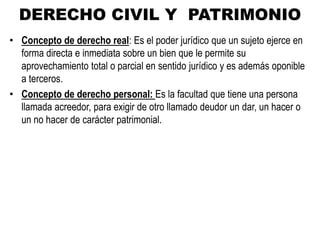 DERECHO CIVIL Y PATRIMONIO
• Concepto de derecho real: Es el poder jurídico que un sujeto ejerce en
forma directa e inmediata sobre un bien que le permite su
aprovechamiento total o parcial en sentido jurídico y es además oponible
a terceros.
• Concepto de derecho personal: Es la facultad que tiene una persona
llamada acreedor, para exigir de otro llamado deudor un dar, un hacer o
un no hacer de carácter patrimonial.
 