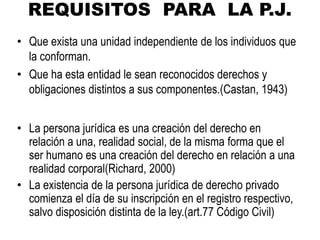 REQUISITOS PARA LA P.J.
• Que exista una unidad independiente de los individuos que
la conforman.
• Que ha esta entidad le sean reconocidos derechos y
obligaciones distintos a sus componentes.(Castan, 1943)
• La persona jurídica es una creación del derecho en
relación a una, realidad social, de la misma forma que el
ser humano es una creación del derecho en relación a una
realidad corporal(Richard, 2000)
• La existencia de la persona jurídica de derecho privado
comienza el día de su inscripción en el registro respectivo,
salvo disposición distinta de la ley.(art.77 Código Civil)
 
