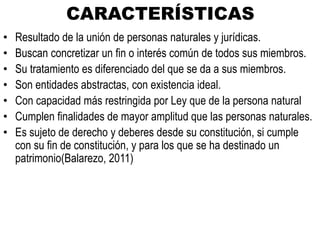 CARACTERÍSTICAS
• Resultado de la unión de personas naturales y jurídicas.
• Buscan concretizar un fin o interés común de todos sus miembros.
• Su tratamiento es diferenciado del que se da a sus miembros.
• Son entidades abstractas, con existencia ideal.
• Con capacidad más restringida por Ley que de la persona natural
• Cumplen finalidades de mayor amplitud que las personas naturales.
• Es sujeto de derecho y deberes desde su constitución, si cumple
con su fin de constitución, y para los que se ha destinado un
patrimonio(Balarezo, 2011)
 