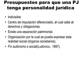 Presupuestos para que una PJ
tenga personalidad jurídica
• Indivisible
• Centro de imputación diferenciado, al cual cabe at
derechos y obligaciones.
• Existe una separación patrimonial.
• Organización por la cual se pueda expresar esta
realidad social (órganos societarios).
• Fin autónomo o social(Ludovico., 1997).
 