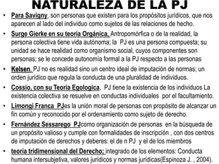 NATURALEZA DE LA PJ
• Para Savigny, son personas que existen para los propósitos jurídicos, que nos
aparecen al lado del individuo como sujetos de las relaciones de hecho.
• Surge Gierke en su teoría Orgánica, Antropomórfica o de la realidad, la
persona colectiva tiene vida autónoma; la PJ es una persona compuesta; su
unidad se hace realidad como organismo social, cuyos componentes son
personas; se le concede autonomía formal a la PJ respecto a las personas
• Kelsen, PJ no es realidad sino un centro ideal de imputación de normas; un
orden jurídico que regula la conducta de una pluralidad de individuos.
• Cossio, con su Teoría Egologica, PJ tiene la existencia de los individuos La
existencia colectiva se resuelve en conductas individuales por el facultamiento.
• Limongi Franca PJes la unión moral de personas con propósito de alcanzar un
fin común y reconocido por el ordenamiento como sujeto de derecho.
• Fernández Sessarego PJcomo organización de personas en la búsqueda de
un propósito valioso y cumple con formalidades de inscripción , con dos centros
de imputación de derechos y deberes: el de n PJ y el de los miembros
• teoría tridimensional del Derecho; integrado de los elementos: Conducta
humana intersubjetiva, valores jurídicos y normas jurídicas(Espinoza J. , 2004).
 