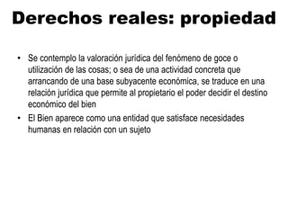 Derechos reales: propiedad
• Se contemplo la valoración jurídica del fenómeno de goce o
utilización de las cosas; o sea de una actividad concreta que
arrancando de una base subyacente económica, se traduce en una
relación jurídica que permite al propietario el poder decidir el destino
económico del bien
• El Bien aparece como una entidad que satisface necesidades
humanas en relación con un sujeto
 