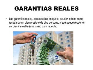 GARANTIAS REALES
• Las garantías reales, son aquellas en que el deudor, ofrece como
resguardo un bien propio o de otra persona, y que puede recaer en
un bien inmueble (una casa) o un mueble.
 