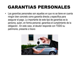 GARANTIAS PERSONALES
• Las garantías personales son aquellas en que no se tiene en cuenta
ningún bien concreto como garantía directa y específica para
asegurar el pago. Lo importante de este tipo de garantías es la
persona, quien, en forma personal, garantiza el cumplimiento de la
obligación . En este caso, el deudor responde con TODO su
patrimonio, presente o futuro
 