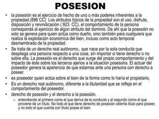 POSESION
• la posesión es el ejercicio de hecho de uno o más poderes inherentes a la
propiedad.(896 CC) Los atributos típicos de la propiedad son el uso, disfrute,
disposición y reivindicación ( 923 CC). el comportamiento de la persona
corresponda al ejercicio de algún atributo del dominio. De ahí que la posesión no
solo se genera para quien actúa como dueño, sino también para cualquiera que
realiza la explotación económica del bien, incluso como acto temporal
desmembrado de la propiedad.
• Se trata de un derecho real autónomo,, que nace por la sola conducta que
despliega una persona respecto a una cosa, sin importar si tiene derecho o no
sobre ella. La posesión es el derecho que surge del propio comportamiento y del
impacto de éste sobre los terceros ajenos a la situación posesoria. El actuar del
poseedor genera la apariencia de que estamos ante una persona con derecho a
poseer.
• es poseedor quien actúa sobre el bien de la forma como lo haría el propietario,
• Es un derecho real autónomo, diferente a la titularidad que se refleja en el
comportamiento del poseedor.
• derecho de posesión y el derecho a la posesión,
– entendiendo al primero como el que deriva de la conducta y al segundo como el que
proviene de un título. No todo el que tiene derecho de posesión ostenta titulo para poseer,
y no todo el que cuenta con título posee el bien.
 