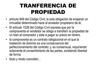 TRANFERENCIA DE
PROPIEDAD
• artículo 949 del Código Civil, la sola obligación de enajenar un
inmueble determinado hace al acreedor propietario de él,
• El artículo 1529 del Código Civil expresa que por la
compraventa el vendedor se obliga a transferir la propiedad de
un bien al comprador y éste a pagar su precio en dinero.
• la compraventa es un contrato obligacional en el que la
traslación de dominio es una consecuencia del
perfeccionamiento del contrato; y, es consensual, requiriendo
solamente el consentimiento de las partes, existiendo libertad
de forma.
• titulo y modo coinciden, .
 