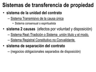 Sistemas de transferencia de propiedad
• sistema de la unidad del contrato
– Sistema Transmisivo de la causa única
• Sistema consensual o espiritualista
• sistema 2 causas (efectos por voluntad y disposición)
– Sistema Real /Tradición o Sistema unión titulo y el modo.
– Sistema Registral Constitutivo no Convalidante.
• sistema de separación del contrato
– (negocios obligacionales separados de disposición)
 