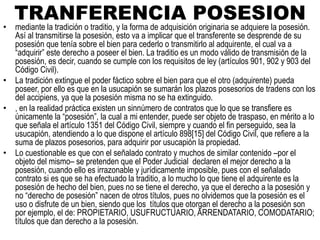 TRANFERENCIA POSESION
• mediante la tradición o traditio, y la forma de adquisición originaria se adquiere la posesión.
Así al transmitirse la posesión, esto va a implicar que el transferente se desprende de su
posesión que tenía sobre el bien para cederlo o transmitirlo al adquirente, el cual va a
“adquirir” este derecho a poseer el bien. La traditio es un modo válido de transmisión de la
posesión, es decir, cuando se cumple con los requisitos de ley (artículos 901, 902 y 903 del
Código Civil).
• La tradición extingue el poder fáctico sobre el bien para que el otro (adquirente) pueda
poseer, por ello es que en la usucapión se sumarán los plazos posesorios de tradens con los
del accipiens, ya que la posesión misma no se ha extinguido.
• , en la realidad práctica existen un sinnúmero de contratos que lo que se transfiere es
únicamente la “posesión”, la cual a mi entender, puede ser objeto de traspaso, en mérito a lo
que señala el artículo 1351 del Código Civil, siempre y cuando el fin perseguido, sea la
usucapión, atendiendo a lo que dispone el artículo 898[15] del Código Civil, que refiere a la
suma de plazos posesorios, para adquirir por usucapión la propiedad.
• Lo cuestionable es que con el señalado contrato y muchos de similar contenido –por el
objeto del mismo– se pretenden que el Poder Judicial declaren el mejor derecho a la
posesión, cuando ello es irrazonable y jurídicamente imposible, pues con el señalado
contrato si es que se ha efectuado la traditio, a lo mucho lo que tiene el adquirente es la
posesión de hecho del bien, pues no se tiene el derecho, ya que el derecho a la posesión y
no “derecho de posesión” nacen de otros títulos, pues no olvidemos que la posesión es el
uso o disfrute de un bien, siendo que los títulos que otorgan el derecho a la posesión son
por ejemplo, el de: PROPIETARIO, USUFRUCTUARIO, ARRENDATARIO, COMODATARIO;
títulos que dan derecho a la posesión.
 
