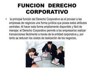 FUNCION DERECHO
CORPORATIVO
• la principal función del Derecho Corporativo es el proveer a las
empresas de negocios una forma jurídica que posea estos atributos
centrales. Al hacer esta forma ampliamente disponible y fácil de
manejar, el Derecho Corporativo permite a los empresarios realizar
transacciones fácilmente a través de la entidad corporativa y, por
tanto se reducen los costos de realización de los negocios.
 
