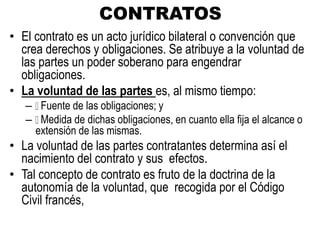 CONTRATOS
• El contrato es un acto jurídico bilateral o convención que
crea derechos y obligaciones. Se atribuye a la voluntad de
las partes un poder soberano para engendrar
obligaciones.
• La voluntad de las partes es, al mismo tiempo:
– Fuente de las obligaciones; y
– Medida de dichas obligaciones, en cuanto ella fija el alcance o
extensión de las mismas.
• La voluntad de las partes contratantes determina así el
nacimiento del contrato y sus efectos.
• Tal concepto de contrato es fruto de la doctrina de la
autonomía de la voluntad, que recogida por el Código
Civil francés,
 