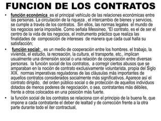 FUNCION DE LOS CONTRATOS
• función económica es el principal vehículo de las relaciones económicas entre
las personas. La circulación de la riqueza , el intercambio de bienes y servicios,
se cumple a través de los contratos. Sin ellos, las normas legales el mundo de
los negocios sería imposible. Como señala Messineo, “El contrato, es el de ser el
centro de la vida de los negocios, el instrumento práctico que realiza las
finalidades de composición de intereses de manera que cada cual halla su
satisfacción;
• función social: , es un medio de cooperación entre los hombres. el trabajo, la
vivienda, el estudio, la recreación, la cultura, el transporte, etc., implican
usualmente una dimensión social o una relación de cooperación entre diversas
personas. la función social de los contratos, a corregir ciertos abusos que se
amparaban en la noción de contrato exclusivamente voluntarista, propia del Siglo
XIX. normas imperativas reguladoras de las cláusulas más importantes de
aquellos contratos considerados socialmente más significativos. Aparece así el
contrato dirigido, del orden público social o de protección de aquellos individuos
dotados de menos poderes de negociación, o sea, contratantes más débiles,
frente a otros colocados en una posición más fuerte.
• la función social de los contratos se relaciona con el principio de la buena fe, que
impone a cada contratante el deber de lealtad y de corrección frente a la otra
parte durante todo el iter contractual,
 