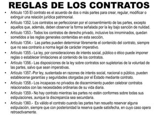 REGLAS DE LOS CONTRATOS
• Articulo 135 El contrato es el acuerdo de dos o más partes para crear, regular, modificar o
extinguir una relación jurídica patrimonial.
• Artículo 1352. Los contratos se perfeccionan por el consentimiento de las partes, excepto
aquellos que, además, deben observar la forma señalada por la ley bajo sanción de nulidad.
• Artículo 1353.- Todos los contratos de derecho privado, inclusive los innominados, quedan
sometidos a las reglas generales contenidas en esta sección,
• Artículo 1354.- Las partes pueden determinar libremente el contenido del contrato, siempre
que no sea contrario a norma legal de carácter imperativo.
• Artículo 1355.- La ley, por consideraciones de interés social, público o ético puede imponer
reglas o establecer limitaciones al contenido de los contratos.
• Artículo 1356.- Las disposiciones de la ley sobre contratos son supletorias de la voluntad de
las partes, salvo que sean imperativas.
• Artículo 1357.-Por ley, sustentada en razones de interés social, nacional o público, pueden
establecerse garantías y seguridades otorgadas por el Estado mediante contrato.
• Artículo 1358.- Los incapaces no privados de discernimiento pueden celebrar contratos
relacionados con las necesidades ordinarias de su vida diaria.
• Artículo 1359.- No hay contrato mientras las partes no estén conformes sobre todas sus
estipulaciones, aunque la discrepancia sea secundaria.
• Artículo 1360.- Es válido el contrato cuando las partes han resuelto reservar alguna
estipulación, siempre que con posterioridad la reserva quede satisfecha, en cuyo caso opera
retroactivamente.
 