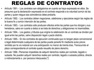 REGLAS DE CONTRATOS
• Artículo 1361.- Los contratos son obligatorios en cuanto se haya expresado en ellos. Se
presume que la declaración expresada en el contrato responde a la voluntad común de las
partes y quien niegue esa coincidencia debe probarla.
• Artículo 1362.- Los contratos deben negociarse, celebrarse y ejecutarse según las reglas de
la buena fe y común intención de las partes.
• Artículo 1363.- Los contratos sólo producen efectos entre las partes que los otorgan y sus
herederos, salvo en cuanto a éstos si se trata de derechos y obligaciones no trasmisibles.
• Artículo 1364.- Los gastos y tributos que origine la celebración de un contrato se dividen por
igual entre las partes, salvo disposición legal o pacto distinto.
• Artículo 1365.- En los contratos de ejecución continuada que no tengan plazo convencional
o legal determinado cualquiera de las partes puede ponerle fin mediante aviso previo
remitido por la vía notarial con una anticipación no menor de treinta días. Transcurrido el
plazo correspondiente el contrato queda resuelto de pleno derecho.
• Artículo 1366.- Personas impedidas de adquirir derechos reales por contrato, legado o
subasta. No pueden adquirir derechos reales por contrato, legado o subasta pública, directa
o indirectamente o por persona interpuesta:(*)
 