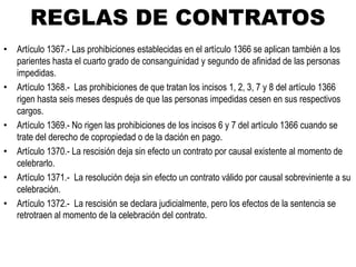 REGLAS DE CONTRATOS
• Artículo 1367.- Las prohibiciones establecidas en el artículo 1366 se aplican también a los
parientes hasta el cuarto grado de consanguinidad y segundo de afinidad de las personas
impedidas.
• Artículo 1368.- Las prohibiciones de que tratan los incisos 1, 2, 3, 7 y 8 del artículo 1366
rigen hasta seis meses después de que las personas impedidas cesen en sus respectivos
cargos.
• Artículo 1369.- No rigen las prohibiciones de los incisos 6 y 7 del artículo 1366 cuando se
trate del derecho de copropiedad o de la dación en pago.
• Artículo 1370.- La rescisión deja sin efecto un contrato por causal existente al momento de
celebrarlo.
• Artículo 1371.- La resolución deja sin efecto un contrato válido por causal sobreviniente a su
celebración.
• Artículo 1372.- La rescisión se declara judicialmente, pero los efectos de la sentencia se
retrotraen al momento de la celebración del contrato.
 