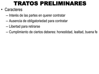 TRATOS PRELIMINARES
• Caracteres
– Interés de las partes en querer contratar
– Ausencia de obligatoriedad para contratar
– Libertad para retirarse
– Cumplimiento de ciertos deberes: honestidad, lealtad, buena fe
 