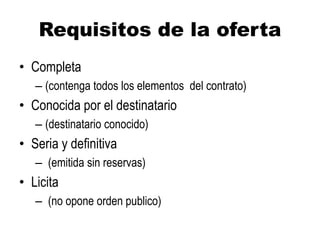 Requisitos de la oferta
• Completa
– (contenga todos los elementos del contrato)
• Conocida por el destinatario
– (destinatario conocido)
• Seria y definitiva
– (emitida sin reservas)
• Licita
– (no opone orden publico)
 