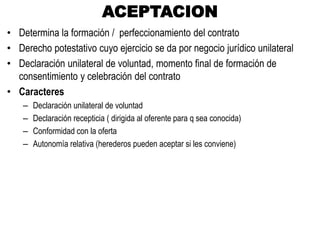 ACEPTACION
• Determina la formación / perfeccionamiento del contrato
• Derecho potestativo cuyo ejercicio se da por negocio jurídico unilateral
• Declaración unilateral de voluntad, momento final de formación de
consentimiento y celebración del contrato
• Caracteres
– Declaración unilateral de voluntad
– Declaración recepticia ( dirigida al oferente para q sea conocida)
– Conformidad con la oferta
– Autonomía relativa (herederos pueden aceptar si les conviene)
 
