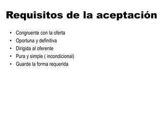 Requisitos de la aceptación
• Congruente con la oferta
• Oportuna y definitiva
• Dirigida al oferente
• Pura y simple ( incondicional)
• Guarde la forma requerida
 