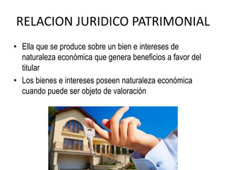RELACION JURIDICO PATRIMONIAL
• Ella que se produce sobre un bien e intereses de
naturaleza económica que genera beneficios a favor del
titular
• Los bienes e intereses poseen naturaleza económica
cuando puede ser objeto de valoración
 