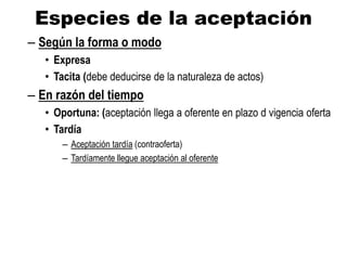 Especies de la aceptación
– Según la forma o modo
• Expresa
• Tacita (debe deducirse de la naturaleza de actos)
– En razón del tiempo
• Oportuna: (aceptación llega a oferente en plazo d vigencia oferta
• Tardía
– Aceptación tardía (contraoferta)
– Tardíamente llegue aceptación al oferente
 