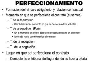 PERFECCIONAMIENTO
• Formación del vinculo obligatorio y relación contractual
• Momento en que se perfecciona el contrato (ausentes)
– T. de la declaración
• Difícil determinar momento en que se ha declarado la voluntad
– T. de la expedición (Perú)
• En el momento en que el aceptante deposita su carta en el correo
• Ignorada hasta que ello recibe el oferente
– T. de la recepción
– T. de la cognición
• Lugar en que se perfecciona el contrato
– Competente el tribunal del lugar donde se hizo la oferta
 