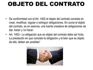 OBJETO DEL CONTRATO
• De conformidad con el Art. 1402 el objeto del contrato consiste en
crear, modificar, regular o extinguir obligaciones. En suma el objeto
del contrato, es en esencia, una fuente creadora de obligaciones de
dar, hacer y no hacer.
• Art. 1403.- La obligación que es objeto del contrato debe ser lícita.
La prestación en que consiste la obligación y el bien que es objeto
de ella, deben ser posibles”
 