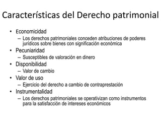 Características del Derecho patrimonial
• Economicidad
– Los derechos patrimoniales conceden atribuciones de poderes
jurídicos sobre bienes con significación económica
• Pecuniaridad
– Susceptibles de valoración en dinero
• Disponibilidad
– Valor de cambio
• Valor de uso
– Ejercicio del derecho a cambio de contraprestación
• Instrumentalidad
– Los derechos patrimoniales se operativizan como instrumentos
para la satisfacción de intereses económicos
 