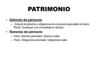 PATRIMONIO
• Definición del patrimonio:
– Conjunto de derechos y obligaciones de una persona apreciables en dinero.
Planiol. Constituyen una universalidad en derecho
• Elementos del patrimonio
– Activo: derechos personales / derechos reales
– Pasivo: Obligaciones personales / obligaciones reales
 