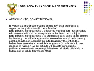 LEGISLACIÓN EN LA DISCIPLINA DE ENFERMERÍA




   ARTICULO 4TO. CONSTITUCIONAL

    El varón y la mujer son iguales ante la ley. esta protegerá la
    organización y el desarrollo de la familia.
    toda persona tiene derecho a decidir de manera libre, responsable
    e informada sobre el numero y el espaciamiento de sus hijos.
    toda persona tiene derecho a la protección de la salud la ley definirá
    las bases y modalidades para el acceso a los servicios de salud y
    establecerá la concurrencia de la federación y las entidades
    federativas en materia de salubridad general, conforme a lo que
    dispone la fracción xvi del articulo 73 de esta constitución.
    (adicionado mediante decreto publicado en el diario oficial de la
    federacion el 03 de febrero de 1983)
 