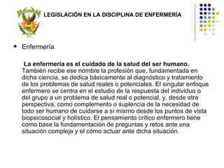 LEGISLACIÓN EN LA DISCIPLINA DE ENFERMERÍA




   Enfermería

     La enfermería es el cuidado de la salud del ser humano.
    También recibe ese nombre la profesión que, fundamentada en
    dicha ciencia, se dedica básicamente al diagnóstico y tratamiento
    de los problemas de salud reales o potenciales. El singular enfoque
    enfermero se centra en el estudio de la respuesta del individuo o
    del grupo a un problema de salud real o potencial, y, desde otra
    perspectiva, como complemento o suplencia de la necesidad de
    todo ser humano de cuidarse a sí mismo desde los puntos de vista
    biopsicosocial y holístico. El pensamiento crítico enfermero tiene
    como base la fundamentación de preguntas y retos ante una
    situación compleja y el cómo actuar ante dicha situación.
 