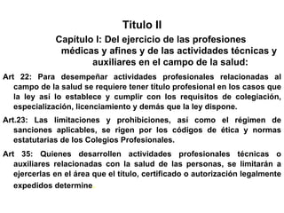 Titulo II
              Capítulo I: Del ejercicio de las profesiones
               médicas y afines y de las actividades técnicas y
                      auxiliares en el campo de la salud:
Art 22: Para desempeñar actividades profesionales relacionadas al
   campo de la salud se requiere tener título profesional en los casos que
   la ley así lo establece y cumplir con los requisitos de colegiación,
   especialización, licenciamiento y demás que la ley dispone.
Art.23: Las limitaciones y prohibiciones, así como el régimen de
   sanciones aplicables, se rigen por los códigos de ética y normas
   estatutarias de los Colegios Profesionales.
Art 35: Quienes desarrollen actividades profesionales técnicas o
   auxiliares relacionadas con la salud de las personas, se limitarán a
   ejercerlas en el área que el título, certificado o autorización legalmente
   expedidos determine.
 