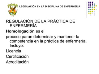 LEGISLACIÓN EN LA DISCIPLINA DE ENFERMERÍA




REGULACIÓN DE LA PRÁCTICA DE
  ENFERMERÍA
Homologación es el
proceso paran determinar y mantener la
  competencia en la práctica de enfermería.
  Incluye:
Licencia
Certificación
Acreditación
 