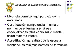 LEGISLACIÓN EN LA DISCIPLINA DE ENFERMERÍA




   Licencia permiso legal para ejercer la
    enfermería.
   Certificación competencia mínima en
    normas de enfermería en áreas
    especializadas tales como salud mental,
    salud materno infantil,
   Acreditación garantiza que la escuela
    mantiene las mínimas normas de formación.
 