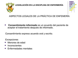 LEGISLACIÓN EN LA DISCIPLINA DE ENFERMERÍA




     ASPECTOS LEGALES DE LA PRÁCTICA DE ENFEMERÍA


    Consentimiento informado es un acuerdo del paciente de
    aceptar el tratamiento después de informado.

Consentimiento expreso acuerdo oral y escrito.

 Excepciones
 Menores de edad
 Inconscientes
 Enfermedades mentales
 