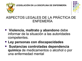 LEGISLACIÓN EN LA DISCIPLINA DE ENFERMERÍA




ASPECTOS LEGALES DE LA PRÁCTICA DE
            ENFEMERÍA

    Violencia, maltrato y abandono debe
    informar de la situación a las autoridades
    competentes.
   Ley personas con discapacidades
    Sustancias controladas dependencia
    química de medicamentos o alcohol o por
    una enfermedad mental
 