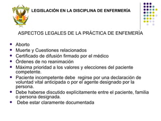 LEGISLACIÓN EN LA DISCIPLINA DE ENFERMERÍA




     ASPECTOS LEGALES DE LA PRÁCTICA DE ENFEMERÍA

   Aborto
   Muerte y Cuestiones relacionados
   Certificado de difusión firmado por el médico
   Órdenes de no reanimación
   Máxima prioridad a los valores y elecciones del paciente
    competente.
   Paciente incompetente debe regirse por una declaración de
    voluntad vital anticipada o por el agente designado por la
    persona.
   Debe haberse discutido explícitamente entre el paciente, familia
    o persona designada.
    Debe estar claramente documentada
 